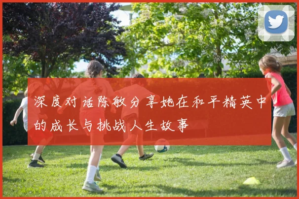 深度对话陈敏分享她在和平精英中的成长与挑战人生故事