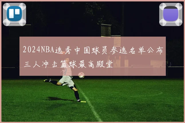 2024NBA选秀中国球员参选名单公布三人冲击篮球最高殿堂