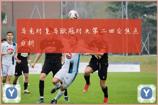 马竞对皇马欧冠对决第二回合焦点分析
