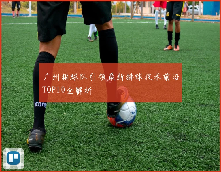 广州排球队引领最新排球技术前沿TOP10全解析