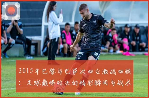 2015年巴黎与巴萨次回合激战回顾：足球巅峰对决的精彩瞬间与战术分析