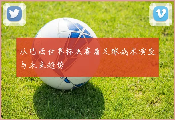 从巴西世界杯决赛看足球战术演变与未来趋势