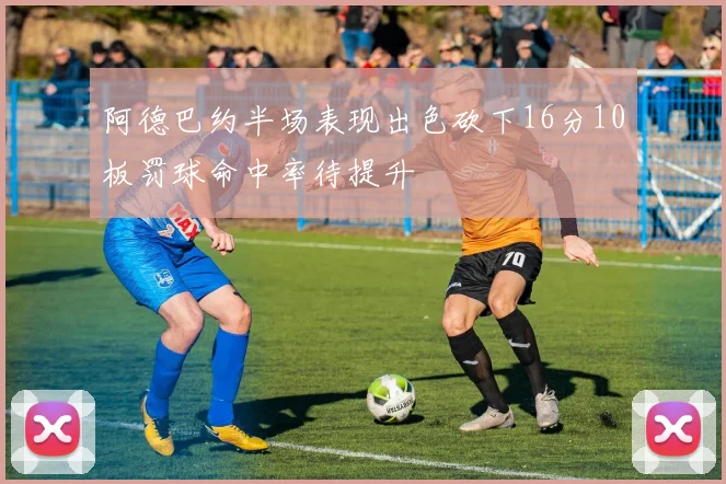 阿德巴约半场表现出色砍下16分10板罚球命中率待提升