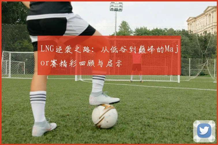 LNG逆袭之路：从低谷到巅峰的Major赛精彩回顾与启示