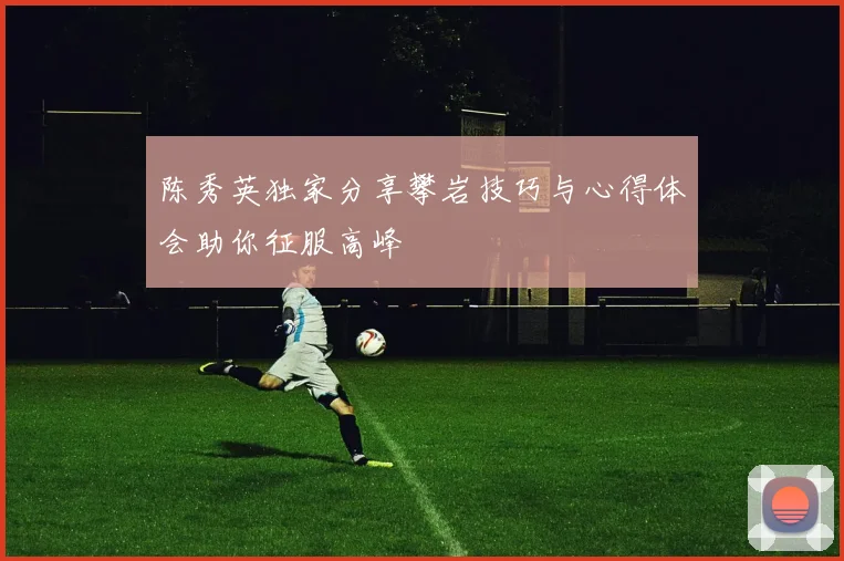 陈秀英独家分享攀岩技巧与心得体会助你征服高峰