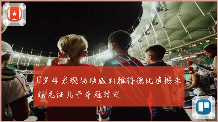 C罗母亲现场助威利雅得德比遗憾未能见证儿子夺冠时刻