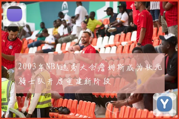 2003年NBA选秀大会詹姆斯成为状元骑士队开启重建新阶段