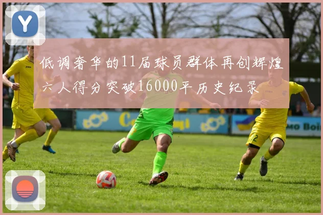 低调奢华的11届球员群体再创辉煌六人得分突破16000平历史纪录