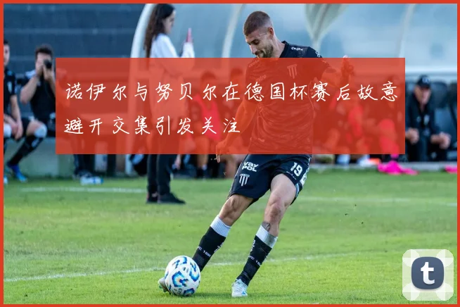 诺伊尔与努贝尔在德国杯赛后故意避开交集引发关注