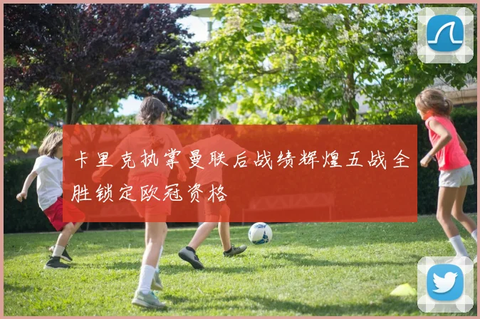 卡里克执掌曼联后战绩辉煌五战全胜锁定欧冠资格