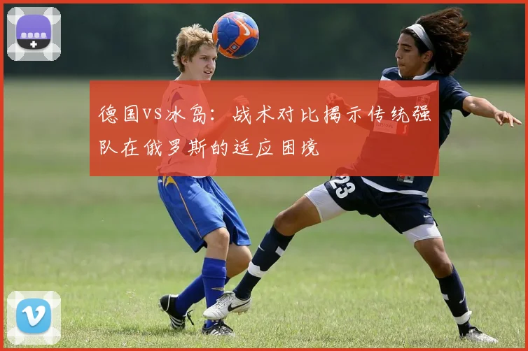 德国vs冰岛：战术对比揭示传统强队在俄罗斯的适应困境
