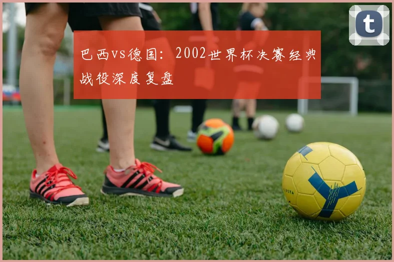 巴西vs德国：2002世界杯决赛经典战役深度复盘